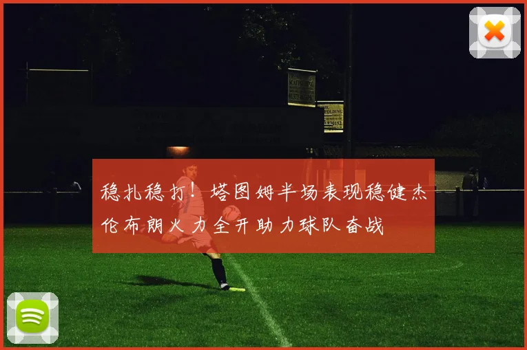 稳扎稳打！塔图姆半场表现稳健杰伦布朗火力全开助力球队奋战