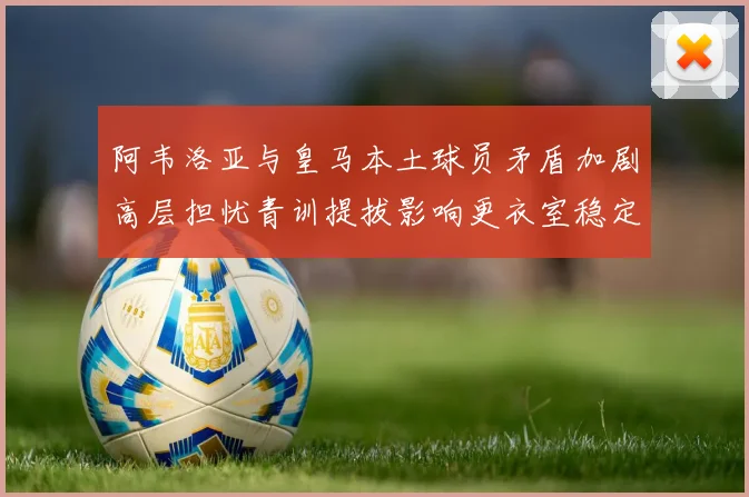 阿韦洛亚与皇马本土球员矛盾加剧高层担忧青训提拔影响更衣室稳定