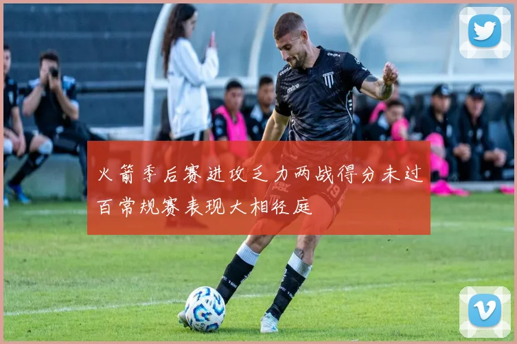 火箭季后赛进攻乏力两战得分未过百常规赛表现大相径庭