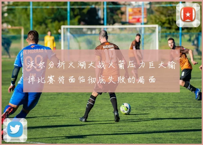 沃尔分析火湖大战火箭压力巨大输掉比赛将面临彻底失败的局面