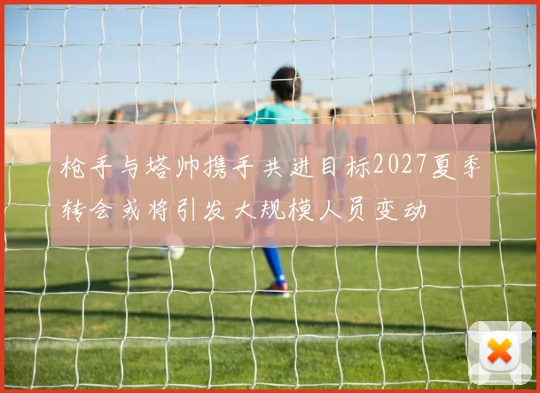 枪手与塔帅携手共进目标2027夏季转会或将引发大规模人员变动