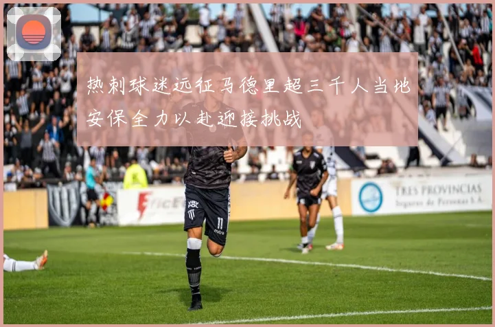 热刺球迷远征马德里超三千人当地安保全力以赴迎接挑战