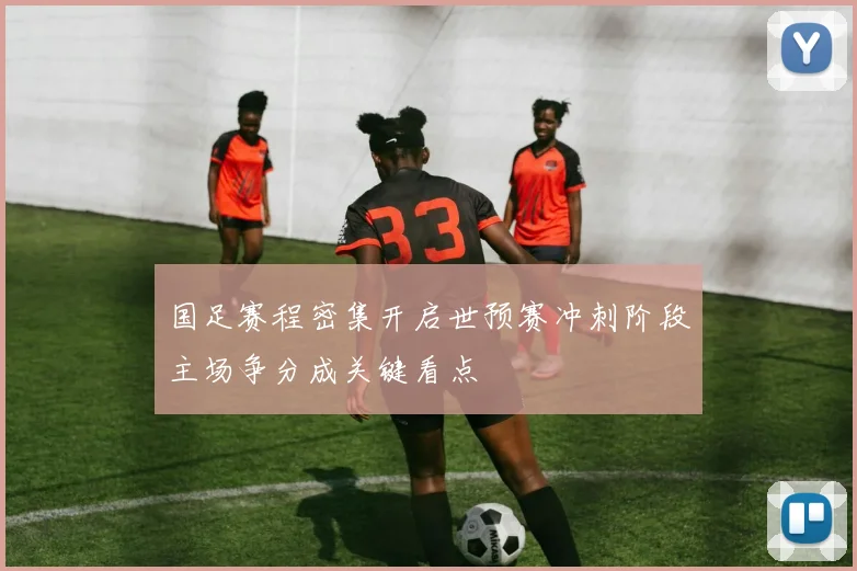 国足赛程密集开启世预赛冲刺阶段主场争分成关键看点