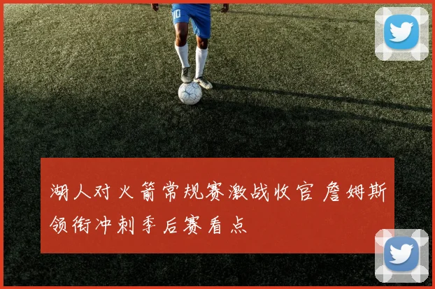 湖人对火箭常规赛激战收官 詹姆斯领衔冲刺季后赛看点