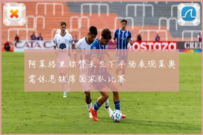阿莱格里称赞米兰下半场表现莱奥需休息缺席国家队比赛