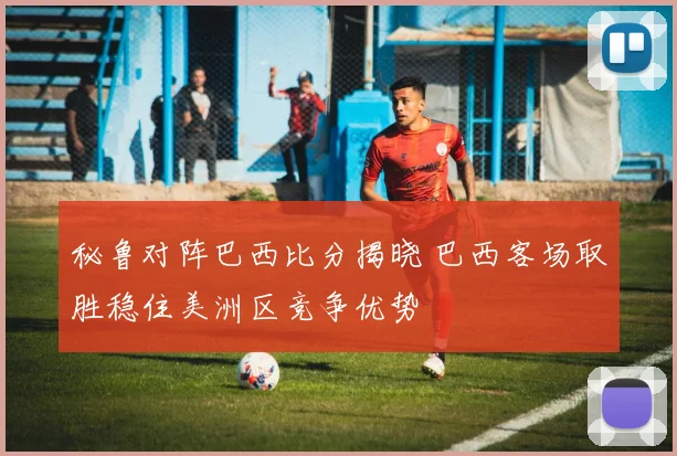 秘鲁对阵巴西比分揭晓 巴西客场取胜稳住美洲区竞争优势