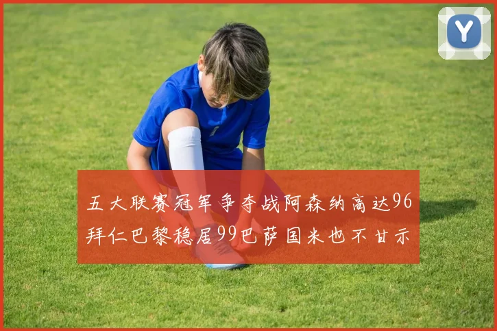 五大联赛冠军争夺战阿森纳高达96拜仁巴黎稳居99巴萨国米也不甘示弱
