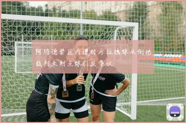 阿玛德禁区内遭对方拉拽球衣倒地裁判未判点球引发争议
