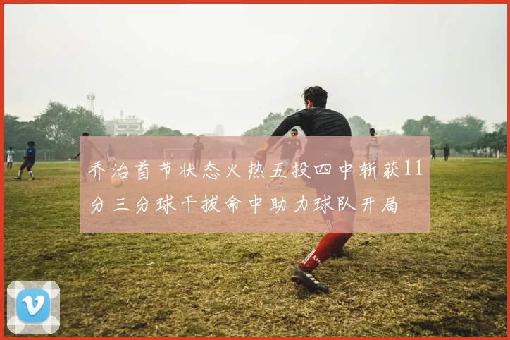 乔治首节状态火热五投四中斩获11分三分球干拔命中助力球队开局