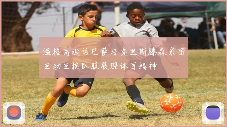 温格高造访巴萨与克里斯滕森亲密互动互换队服展现体育精神