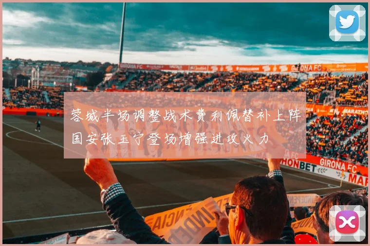 蓉城半场调整战术费利佩替补上阵国安张玉宁登场增强进攻火力