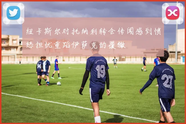 纽卡斯尔对托纳利转会传闻感到愤怒担忧重蹈伊萨克的覆辙