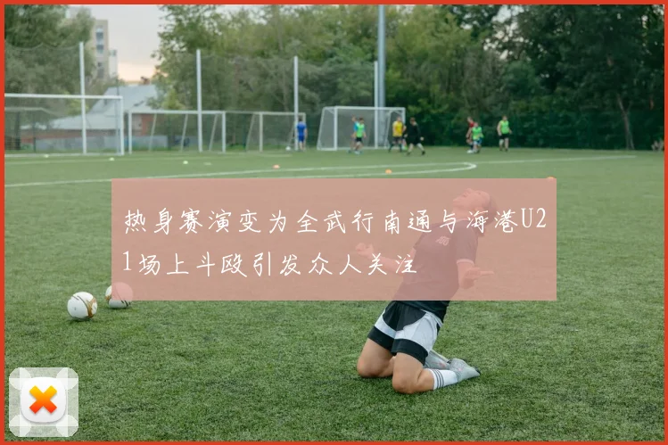 热身赛演变为全武行南通与海港U21场上斗殴引发众人关注