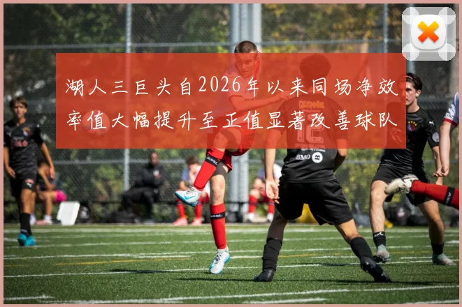 湖人三巨头自2026年以来同场净效率值大幅提升至正值显著改善球队表现
