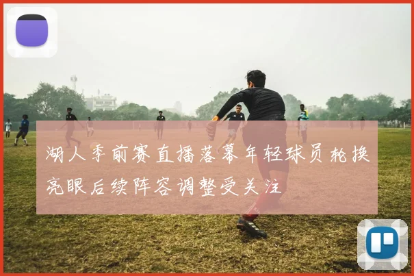 湖人季前赛直播落幕年轻球员轮换亮眼后续阵容调整受关注