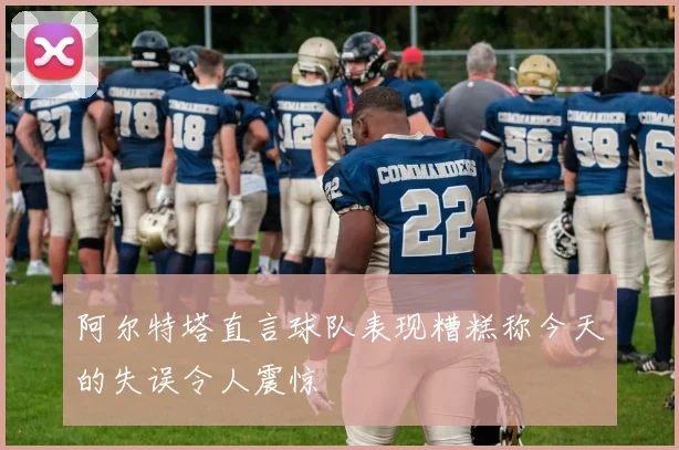 阿尔特塔直言球队表现糟糕称今天的失误令人震惊