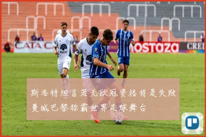 斯洛特坦言若无欧冠资格将是失败曼城巴黎称霸世界足球舞台