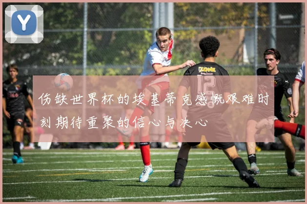 伤缺世界杯的埃基蒂克感慨艰难时刻期待重聚的信心与决心