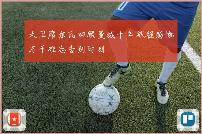 大卫席尔瓦回顾曼城十年旅程感慨万千难忘告别时刻