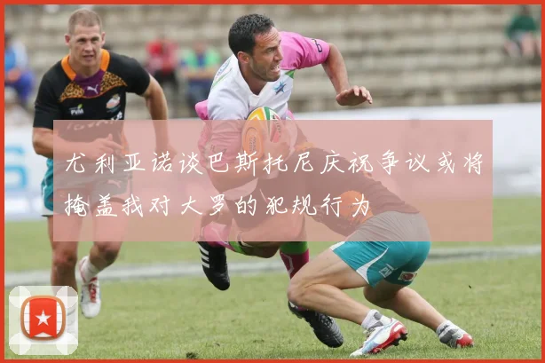 尤利亚诺谈巴斯托尼庆祝争议或将掩盖我对大罗的犯规行为