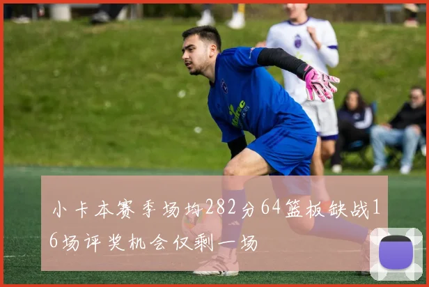 小卡本赛季场均282分64篮板缺战16场评奖机会仅剩一场