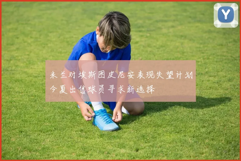 米兰对埃斯图皮尼安表现失望计划今夏出售球员寻求新选择