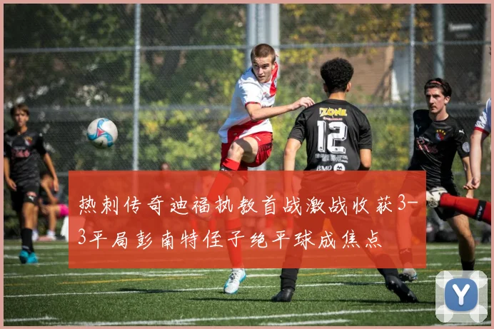 热刺传奇迪福执教首战激战收获3-3平局彭南特侄子绝平球成焦点