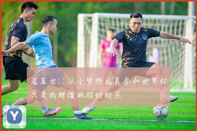 居莱尔：从小梦想成真参加世界杯只是我辉煌旅程的起点