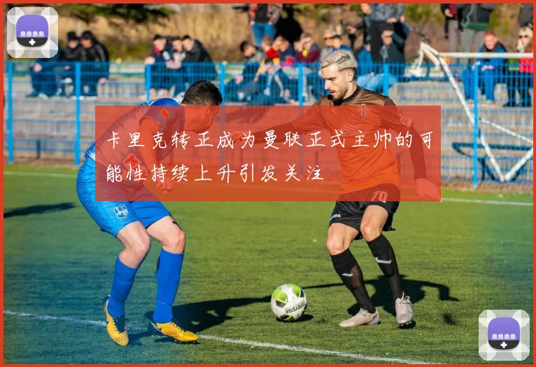 卡里克转正成为曼联正式主帅的可能性持续上升引发关注