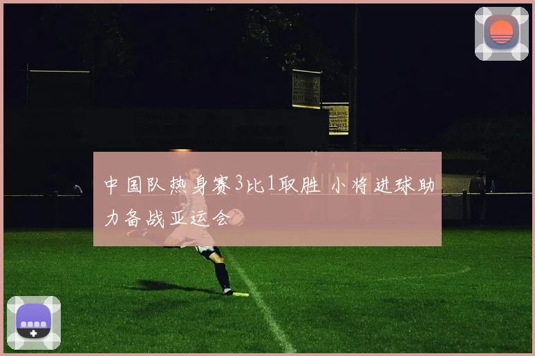 中国队热身赛3比1取胜 小将进球助力备战亚运会