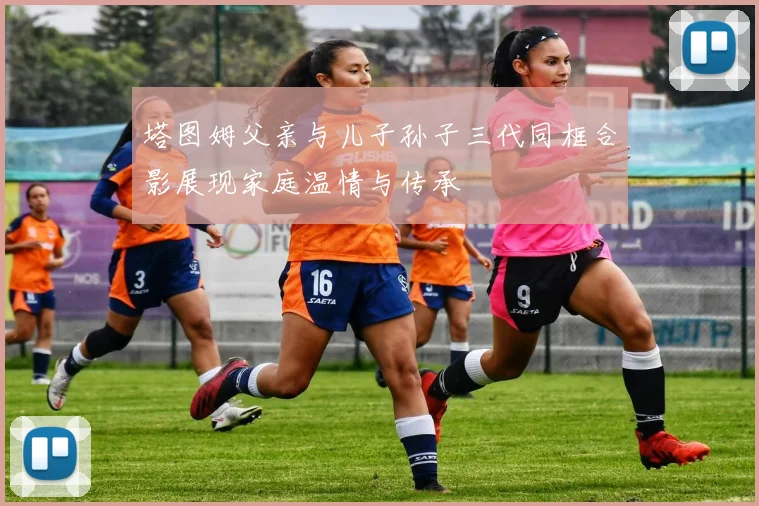 塔图姆父亲与儿子孙子三代同框合影展现家庭温情与传承