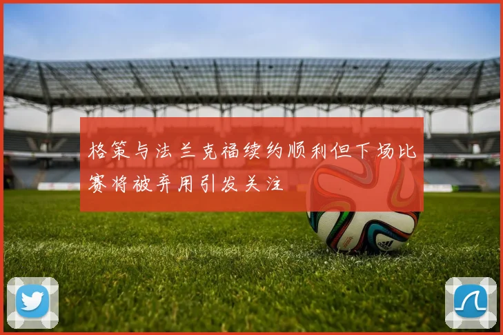 格策与法兰克福续约顺利但下场比赛将被弃用引发关注