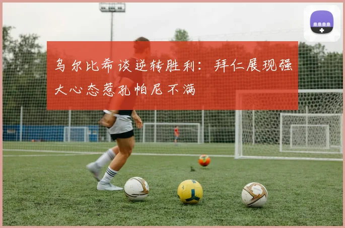 乌尔比希谈逆转胜利：拜仁展现强大心态惹孔帕尼不满