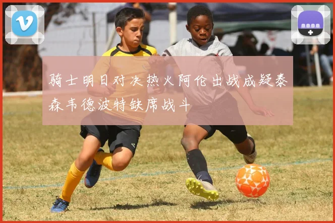 骑士明日对决热火阿伦出战成疑泰森韦德波特缺席战斗