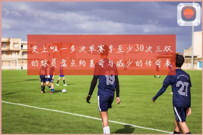 史上唯一多次单赛季至少30次三双的球员盘点约基奇与威少的传奇表现