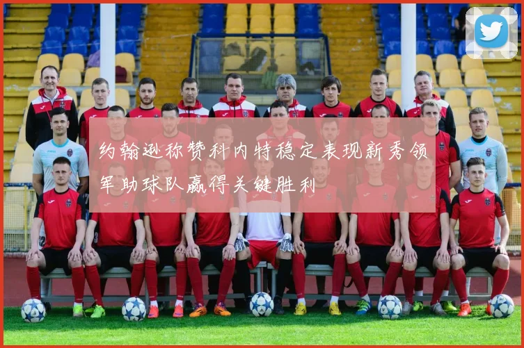 约翰逊称赞科内特稳定表现新秀领军助球队赢得关键胜利