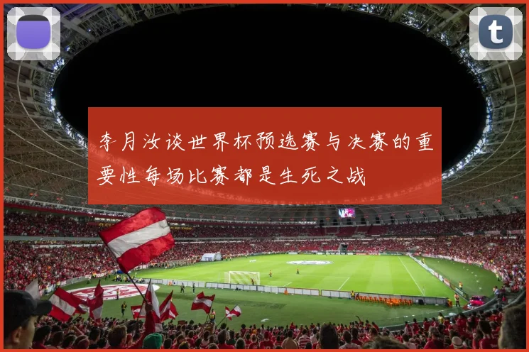 李月汝谈世界杯预选赛与决赛的重要性每场比赛都是生死之战