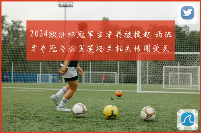 2024欧洲杯冠军玄学再被提起 西班牙夺冠与法国英格兰相关传闻受关注