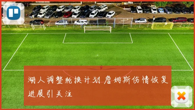 湖人调整轮换计划 詹姆斯伤情恢复进展引关注